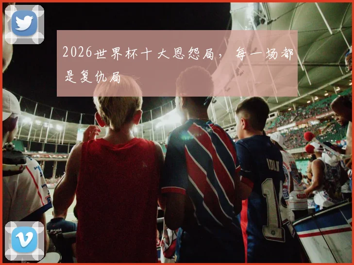 2026世界杯十大恩怨局，每一场都是复仇局