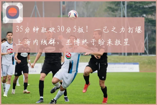35分钟狂砍30分5板！一己之力打爆上海内线群，王博终于盼来救星