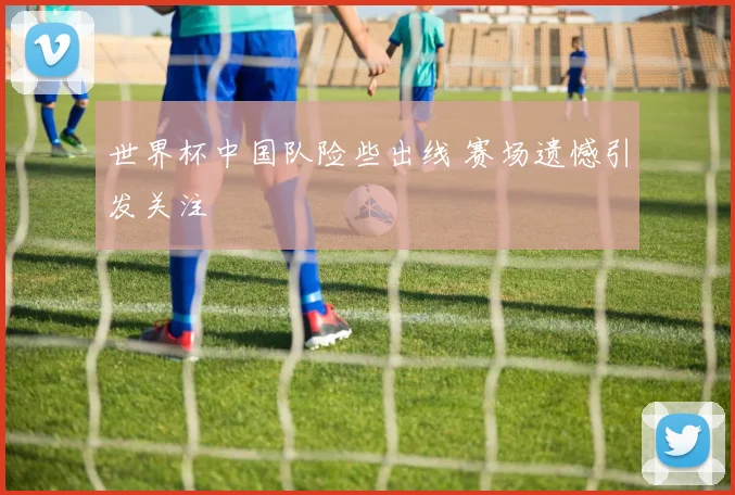 世界杯中国队险些出线 赛场遗憾引发关注