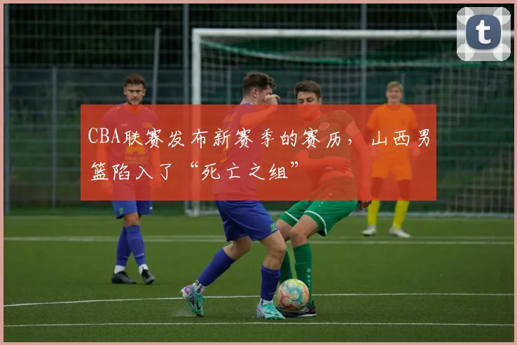 CBA联赛发布新赛季的赛历，山西男篮陷入了“死亡之组”