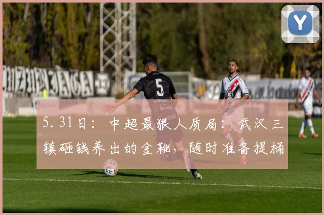 5.31日：中超最狠人质局：武汉三镇砸钱养出的金靴，随时准备提桶跑路去对手家_卡迪斯_赛季_时候